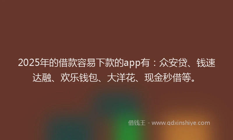 2025年的借款容易下款的app有：众安贷、钱速达融、欢乐钱包、大洋花、现金秒借等。