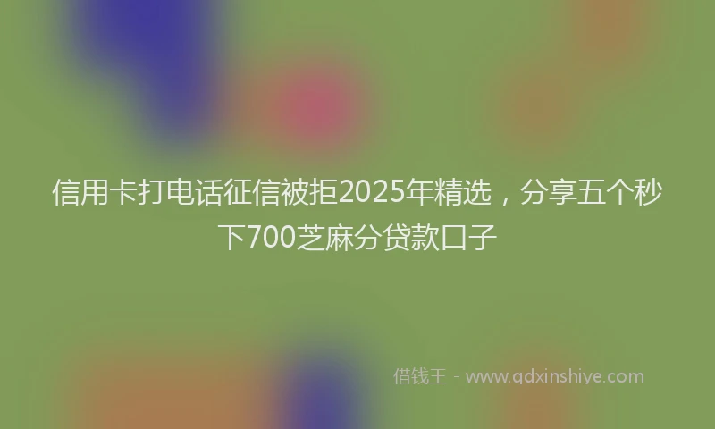 信用卡打电话征信被拒2025年精选，分享五个秒下700芝麻分贷款口子