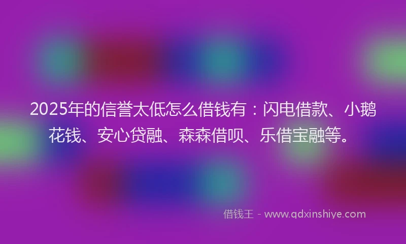 2025年的信誉太低怎么借钱有：闪电借款、小鹅花钱、安心贷融、森森借呗、乐借宝融等。
