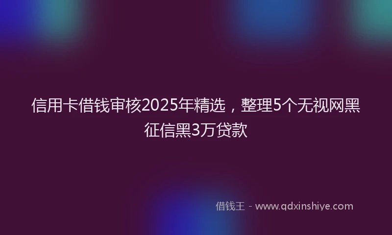 信用卡借钱审核2025年精选，整理5个无视网黑征信黑3万贷款