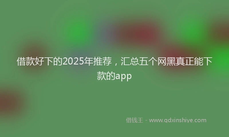 借款好下的2025年推荐，汇总五个网黑真正能下款的app
