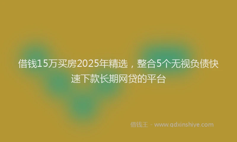 借钱15万买房2025年精选，整合5个无视负债快速下款长期网贷的平台