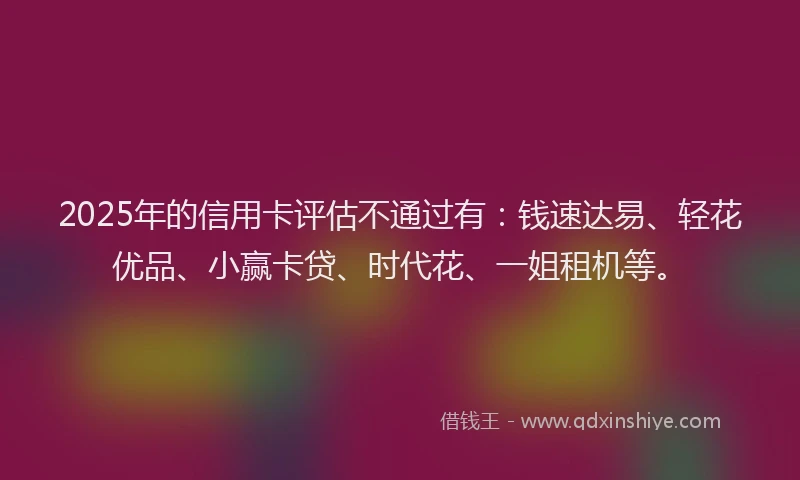 2025年的信用卡评估不通过有：钱速达易、轻花优品、小赢卡贷、时代花、一姐租机等。