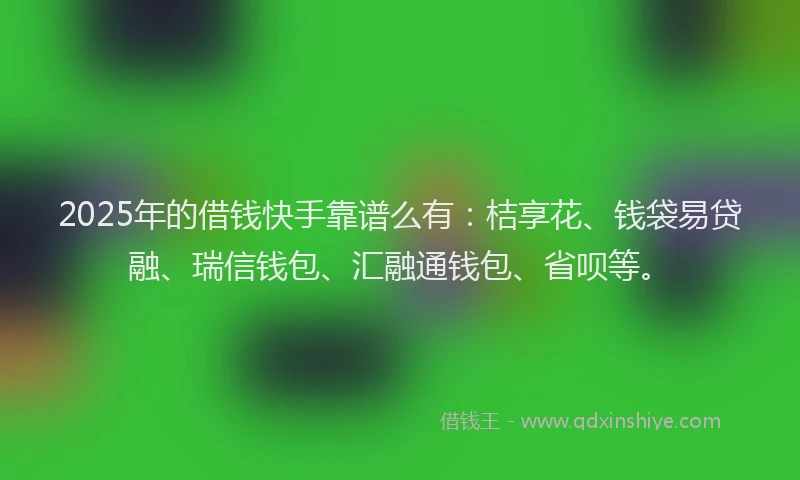 2025年的借钱快手靠谱么有：桔享花、钱袋易贷融、瑞信钱包、汇融通钱包、省呗等。