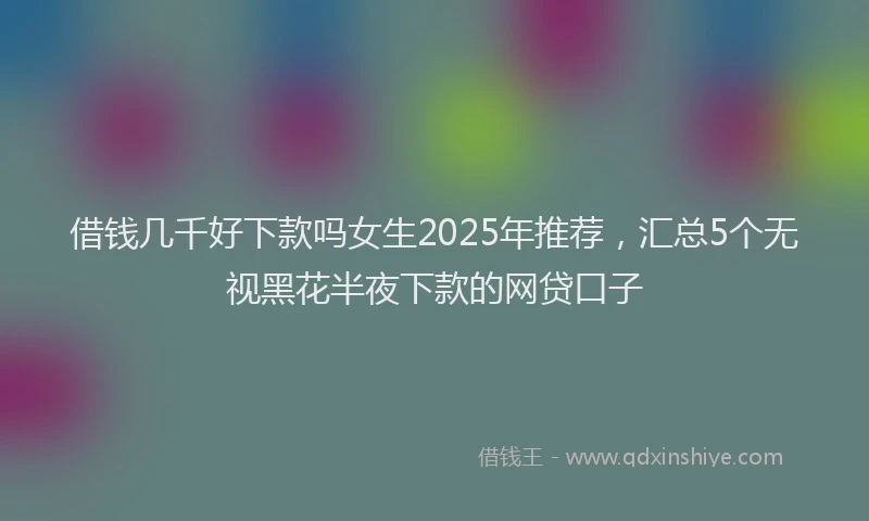 借钱几千好下款吗女生2025年推荐，汇总5个无视黑花半夜下款的网贷口子