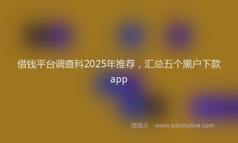 借钱平台调查科2025年推荐，汇总五个黑户下款app