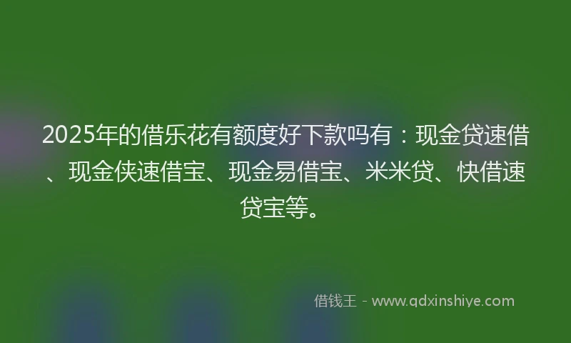 2025年的借乐花有额度好下款吗有：现金贷速借、现金侠速借宝、现金易借宝、米米贷、快借速贷宝等。