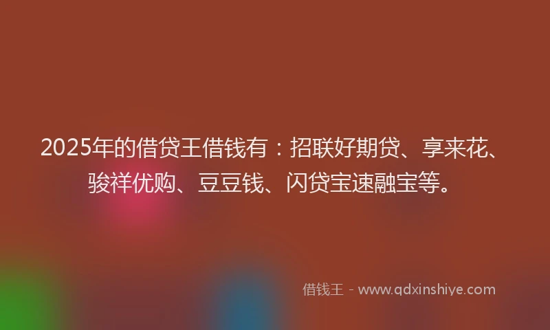 2025年的借贷王借钱有：招联好期贷、享来花、骏祥优购、豆豆钱、闪贷宝速融宝等。