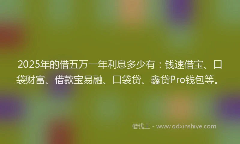 2025年的借五万一年利息多少有：钱速借宝、口袋财富、借款宝易融、口袋贷、鑫贷Pro钱包等。