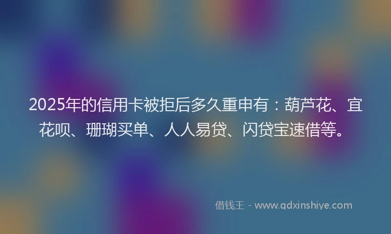 2025年的信用卡被拒后多久重申有:葫芦花、宜花呗、珊瑚买单、人人易贷、闪贷宝速借等。