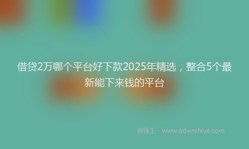 借贷2万哪个平台好下款2025年精选，整合5个最新能下来钱的平台