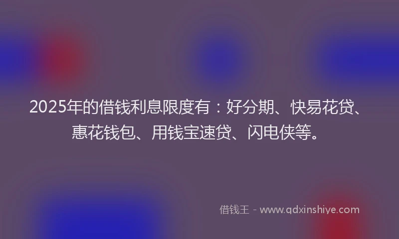 2025年的借钱利息限度有：好分期、快易花贷、惠花钱包、用钱宝速贷、闪电侠等。