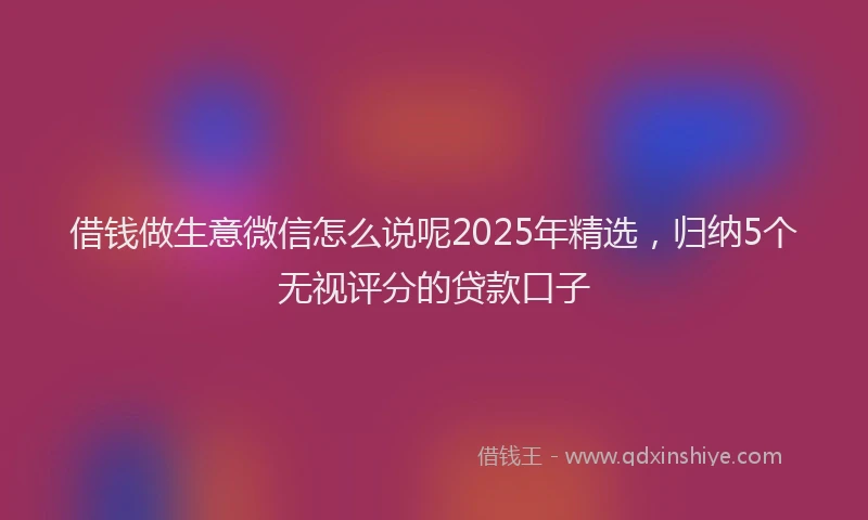 借钱做生意微信怎么说呢2025年精选，归纳5个无视评分的贷款口子