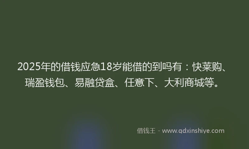 2025年的借钱应急18岁能借的到吗有：快莱购、瑞盈钱包、易融贷盒、任意下、大利商城等。