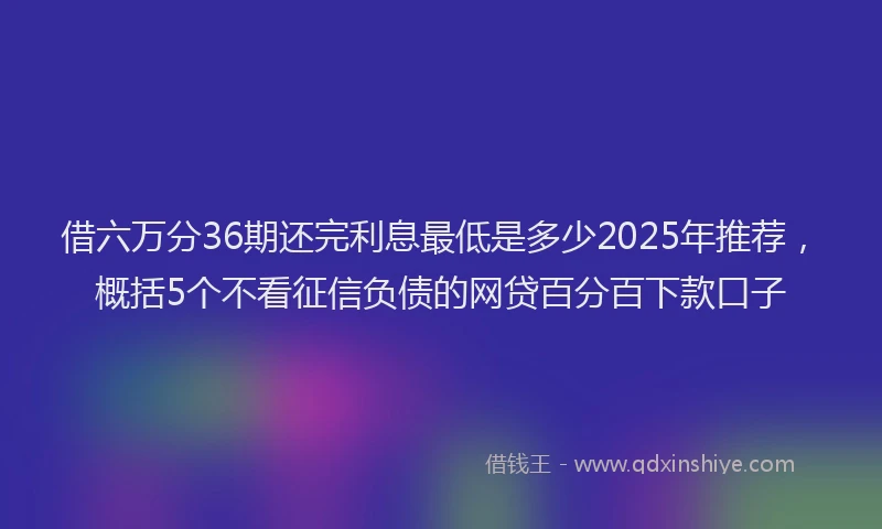 借六万分36期还完利息最低是多少2025年推荐，概括5个不看征信负债的网贷百分百下款口子