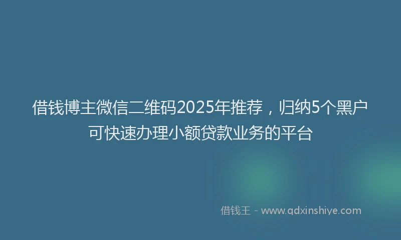 借钱博主微信二维码2025年推荐，归纳5个黑户可快速办理小额贷款业务的平台