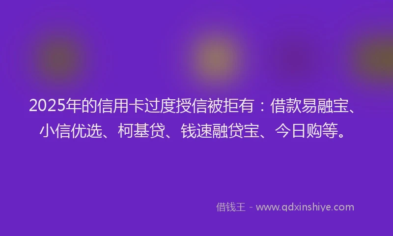 2025年的信用卡过度授信被拒有：借款易融宝、小信优选、柯基贷、钱速融贷宝、今日购等。
