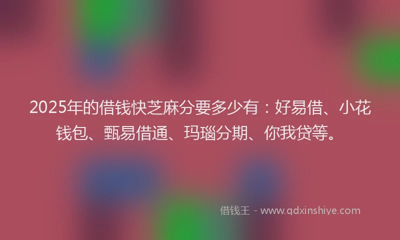 2025年的借钱快芝麻分要多少有：好易借、小花钱包、甄易借通、玛瑙分期、你我贷等。