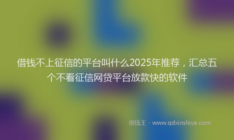 借钱不上征信的平台叫什么2025年推荐，汇总五个不看征信网贷平台放款快的软件