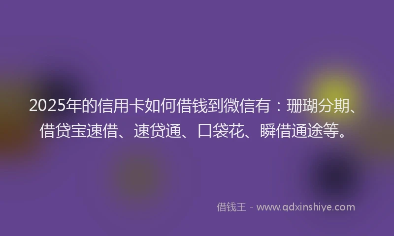 2025年的信用卡如何借钱到微信有：珊瑚分期、借贷宝速借、速贷通、口袋花、瞬借通途等。