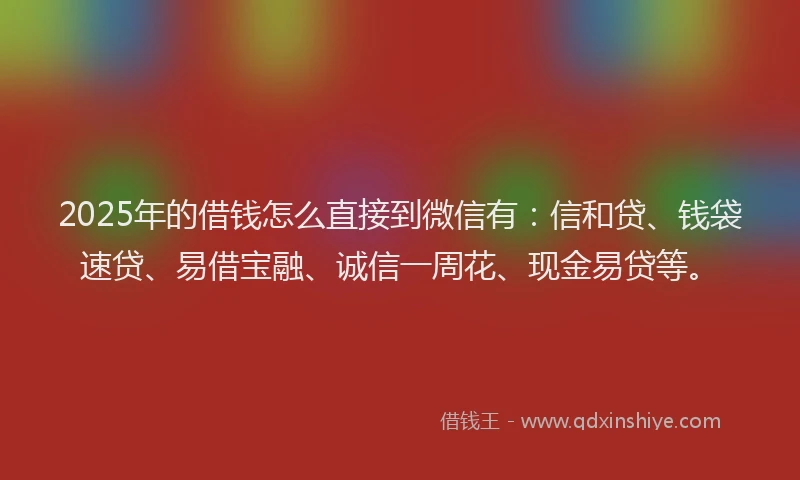 2025年的借钱怎么直接到微信有：信和贷、钱袋速贷、易借宝融、诚信一周花、现金易贷等。