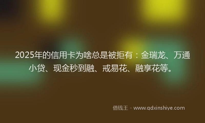 2025年的信用卡为啥总是被拒有：金瑞龙、万通小贷、现金秒到融、戒易花、融享花等。