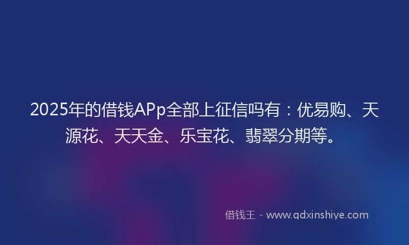 2025年的借钱APp全部上征信吗有：优易购、天源花、天天金、乐宝花、翡翠分期等。