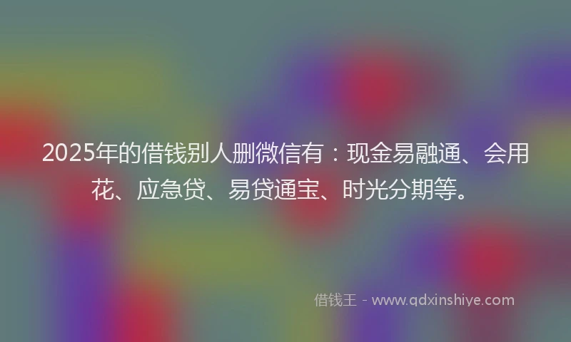 2025年的借钱别人删微信有：现金易融通、会用花、应急贷、易贷通宝、时光分期等。