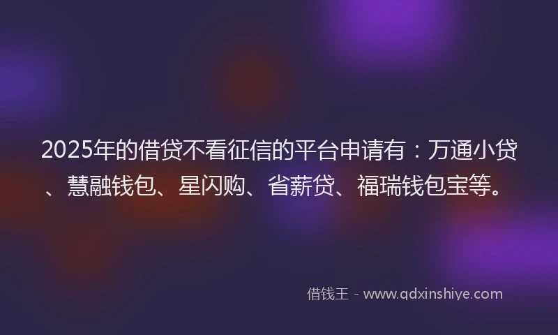 2025年的借贷不看征信的平台申请有：万通小贷、慧融钱包、星闪购、省薪贷、福瑞钱包宝等。