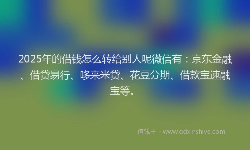 2025年的借钱怎么转给别人呢微信有：京东金融、借贷易行、哆来米贷、花豆分期、借款宝速融宝等。