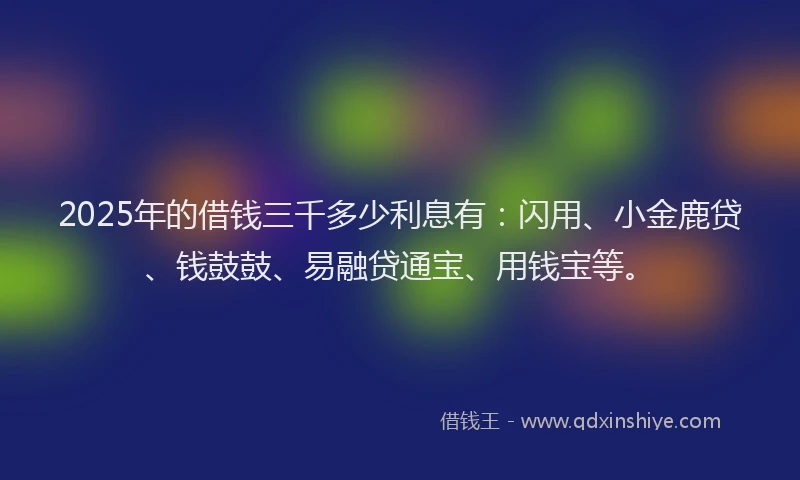 2025年的借钱三千多少利息有:闪用、小金鹿贷、钱鼓鼓、易融贷通宝、用钱宝等。