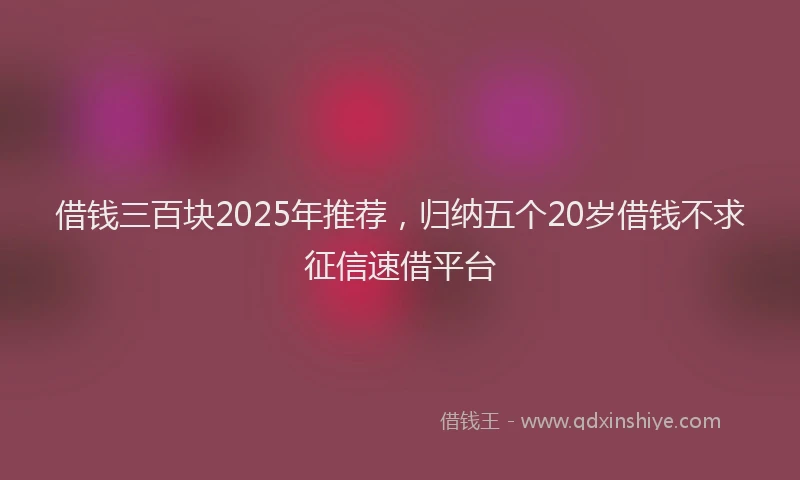 借钱三百块2025年推荐，归纳五个20岁借钱不求征信速借平台