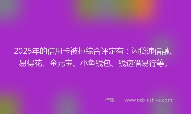 2025年的信用卡被拒综合评定有：闪贷速借融、易得花、金元宝、小鱼钱包、钱速借易行等。