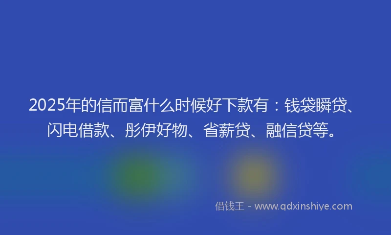 2025年的信而富什么时候好下款有：钱袋瞬贷、闪电借款、彤伊好物、省薪贷、融信贷等。