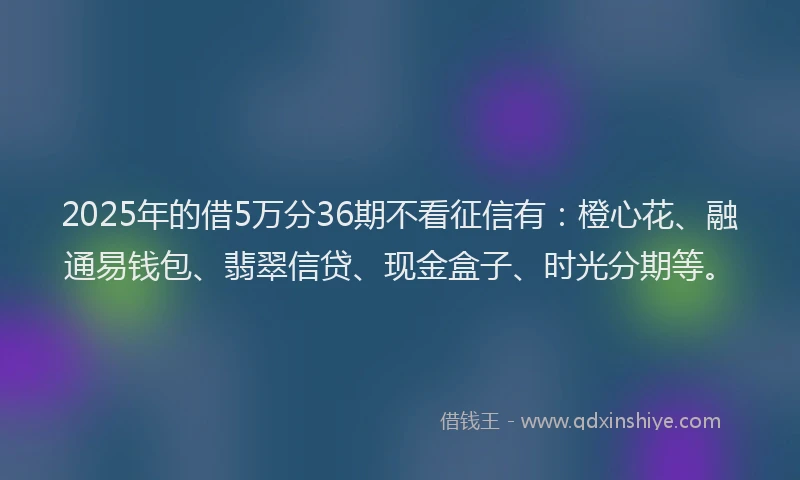 2025年的借5万分36期不看征信有：橙心花、融通易钱包、翡翠信贷、现金盒子、时光分期等。