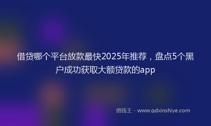 借贷哪个平台放款最快2025年推荐，盘点5个黑户成功获取大额贷款的app
