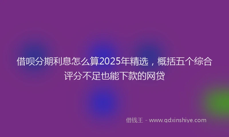 借呗分期利息怎么算2025年精选，概括五个综合评分不足也能下款的网贷