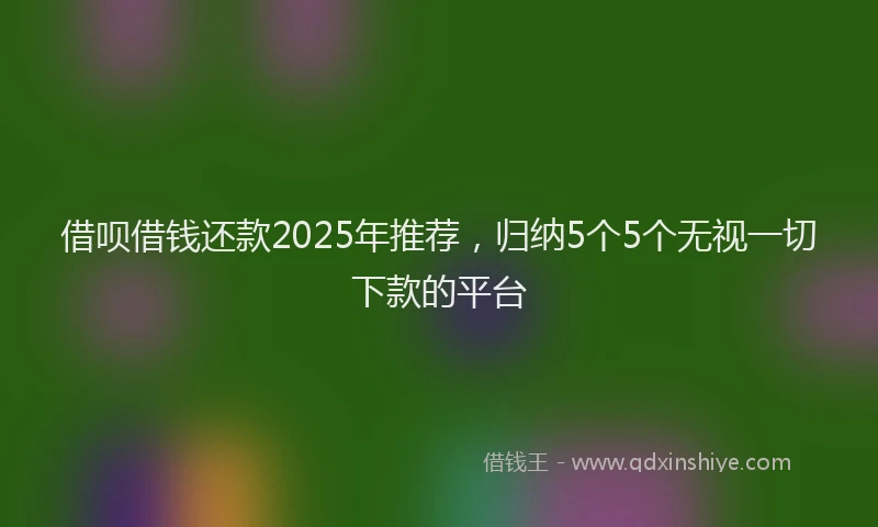 借呗借钱还款2025年推荐，归纳5个5个无视一切下款的平台
