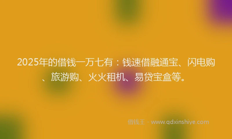 2025年的借钱一万七有：钱速借融通宝、闪电购、旅游购、火火租机、易贷宝盒等。