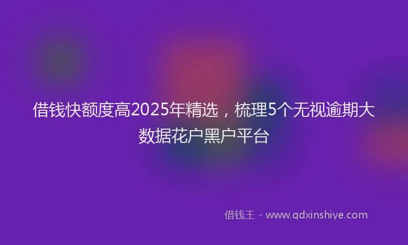 借钱快额度高2025年精选，梳理5个无视逾期大数据花户黑户平台