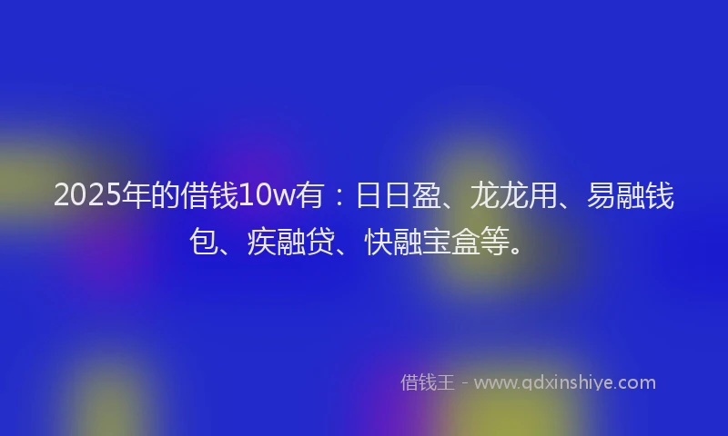 2025年的借钱10w有：日日盈、龙龙用、易融钱包、疾融贷、快融宝盒等。