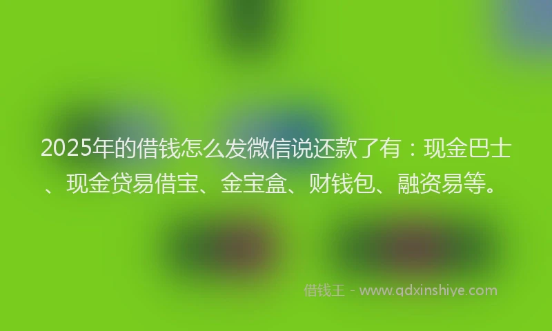 2025年的借钱怎么发微信说还款了有：现金巴士、现金贷易借宝、金宝盒、财钱包、融资易等。