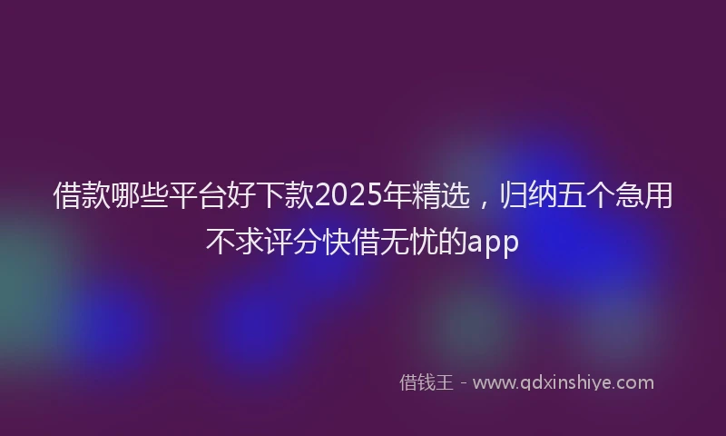 借款哪些平台好下款2025年精选，归纳五个急用不求评分快借无忧的app