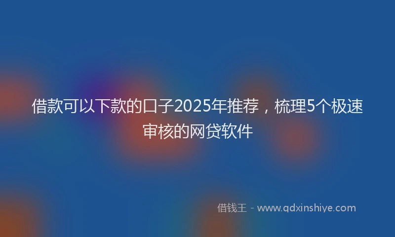 借款可以下款的口子2025年推荐，梳理5个极速审核的网贷软件