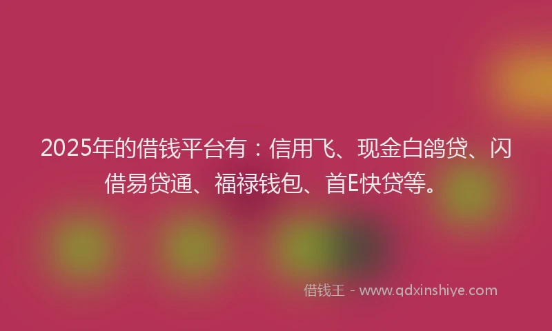 2025年的借钱平台有：信用飞、现金白鸽贷、闪借易贷通、福禄钱包、首E快贷等。
