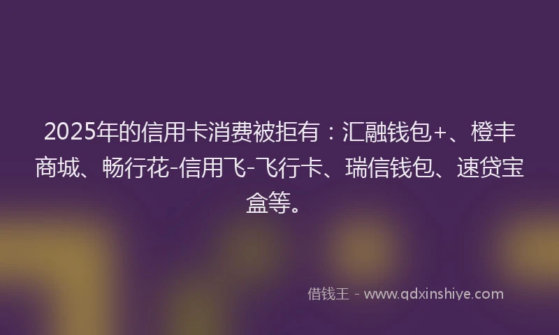 2025年的信用卡消费被拒有：汇融钱包+、橙丰商城、畅行花-信用飞-飞行卡、瑞信钱包、速贷宝盒等。