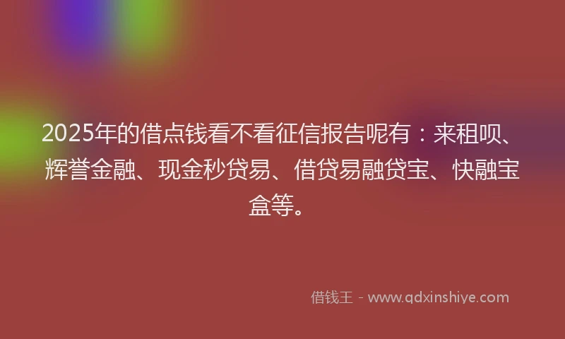 2025年的借点钱看不看征信报告呢有：来租呗、辉誉金融、现金秒贷易、借贷易融贷宝、快融宝盒等。