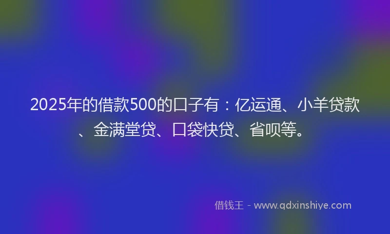 2025年的借款500的口子有：亿运通、小羊贷款、金满堂贷、口袋快贷、省呗等。