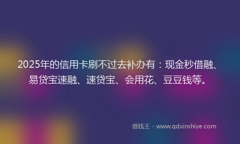 2025年的信用卡刷不过去补办有：现金秒借融、易贷宝速融、速贷宝、会用花、豆豆钱等。