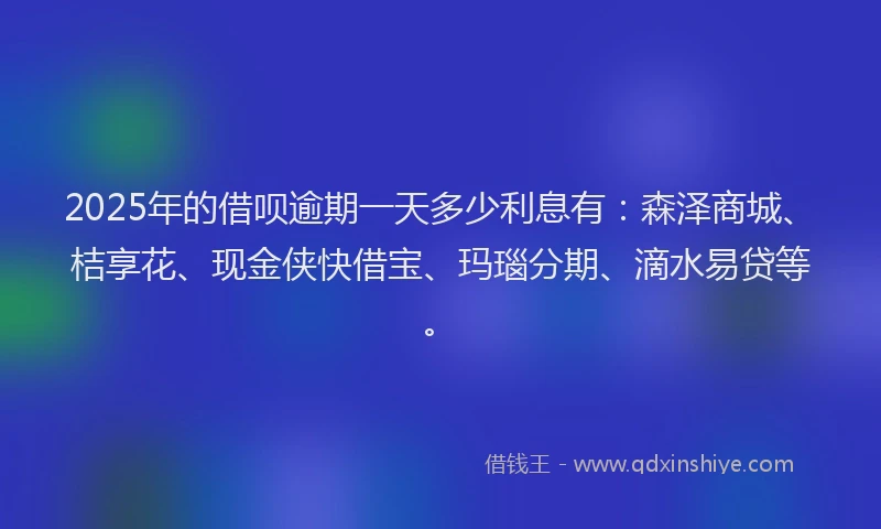 2025年的借呗逾期一天多少利息有：森泽商城、桔享花、现金侠快借宝、玛瑙分期、滴水易贷等。